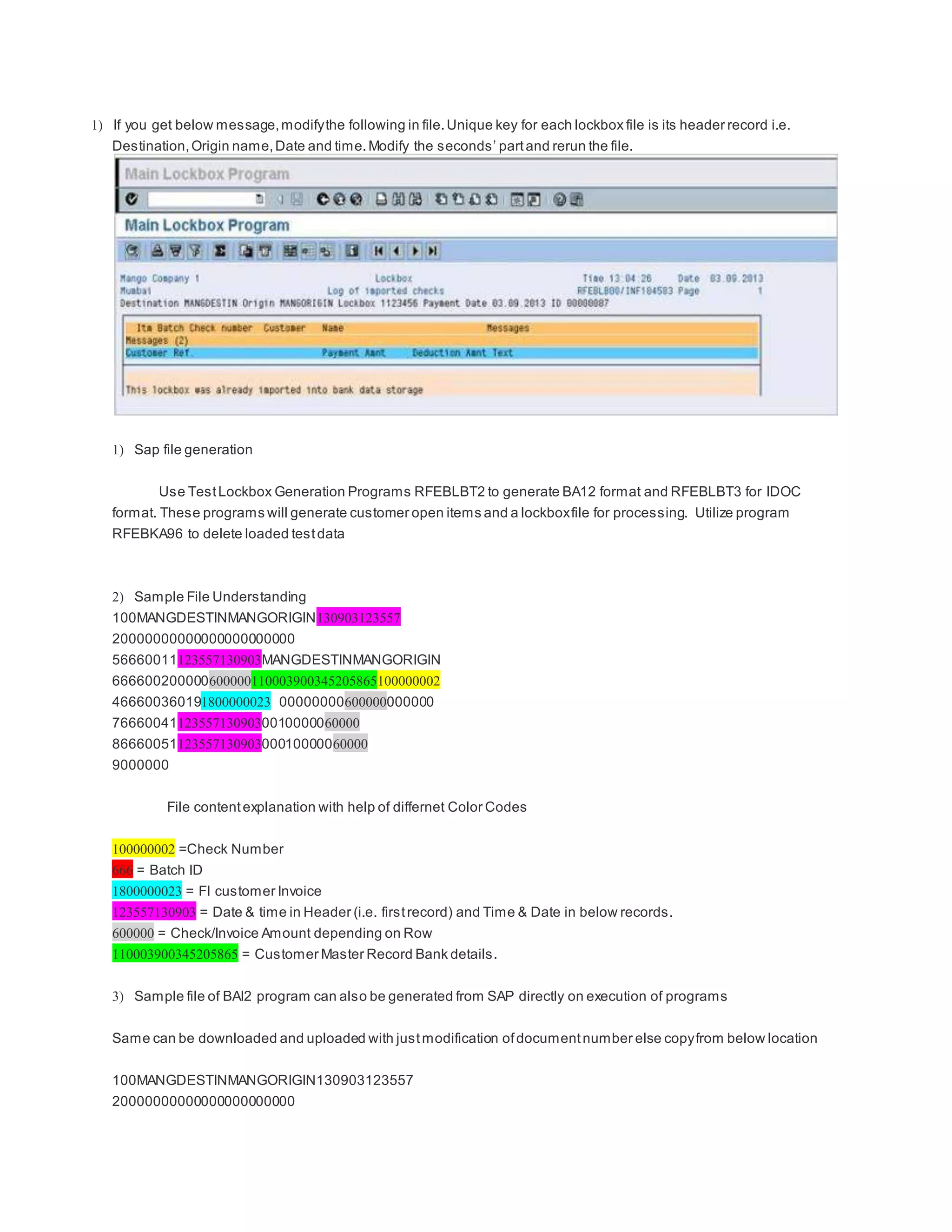 1) If you get below message,modifythe following in file.Unique key for each lockbox file is its header record i.e.
Destination,Origin name,Date and time.Modify the seconds’ partand rerun the file.
1) Sap file generation
Use TestLockbox Generation Programs RFEBLBT2 to generate BA12 format and RFEBLBT3 for IDOC
format. These programs will generate customer open items and a lockboxfile for processing. Utilize program
RFEBKA96 to delete loaded testdata
2) Sample File Understanding
100MANGDESTINMANGORIGIN130903123557
20000000000000000000000
56660011123557130903MANGDESTINMANGORIGIN
666600200000600000110003900345205865100000002
466600360191800000023 00000000600000000000
766600411235571309030010000060000
8666005112355713090300010000060000
9000000
File contentexplanation with help of differnet Color Codes
100000002 =Check Number
666 = Batch ID
1800000023 = FI customer Invoice
123557130903 = Date & time in Header (i.e. firstrecord) and Time & Date in below records.
600000 = Check/Invoice Amount depending on Row
110003900345205865 = Customer Master Record Bank details.
3) Sample file of BAI2 program can also be generated from SAP directly on execution of programs
Same can be downloaded and uploaded with justmodification ofdocumentnumber else copyfrom below location
100MANGDESTINMANGORIGIN130903123557
20000000000000000000000
 