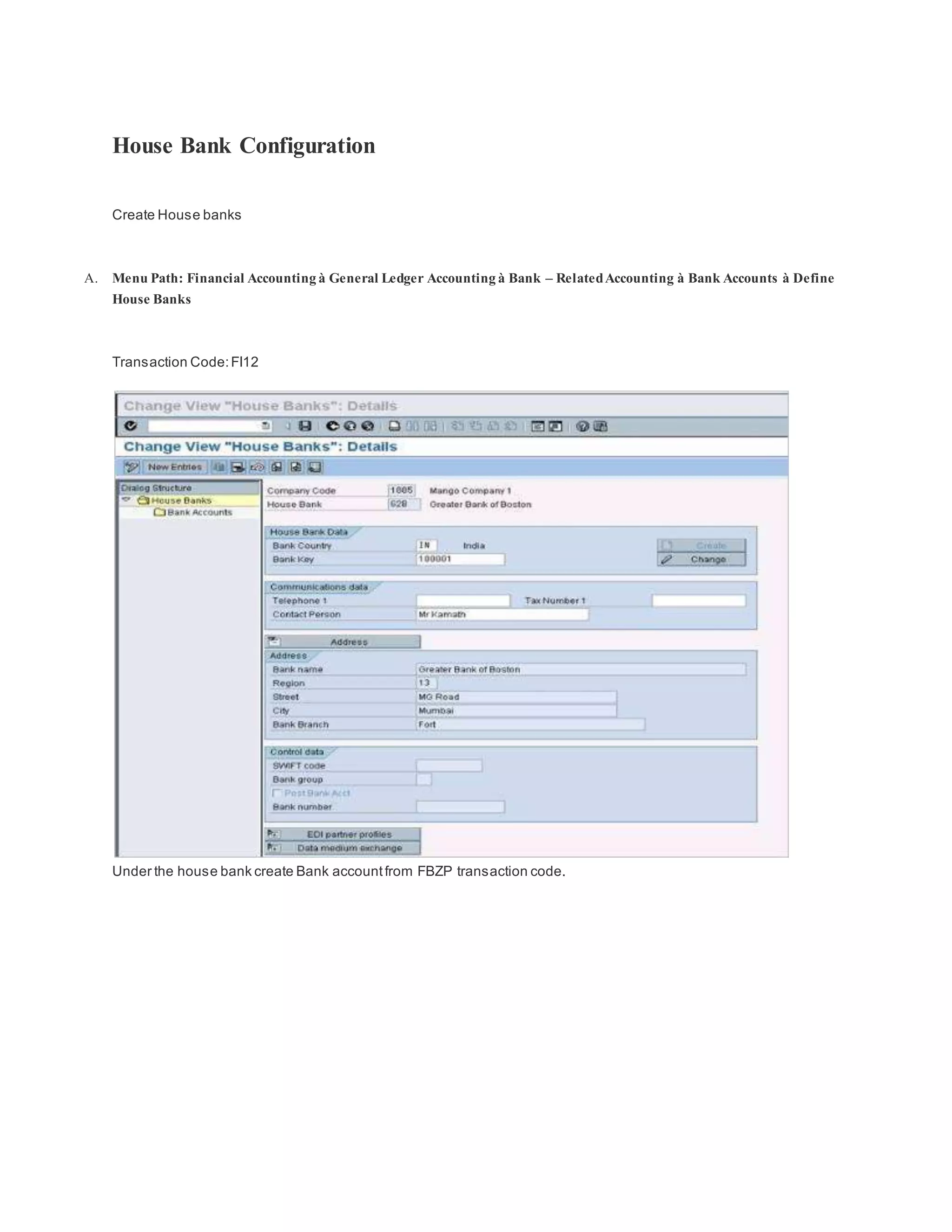 House Bank Configuration
Create House banks
A. Menu Path: Financial Accounting à General Ledger Accounting à Bank – RelatedAccounting à Bank Accounts à Define
House Banks
Transaction Code:FI12
Under the house bank create Bank accountfrom FBZP transaction code.
 