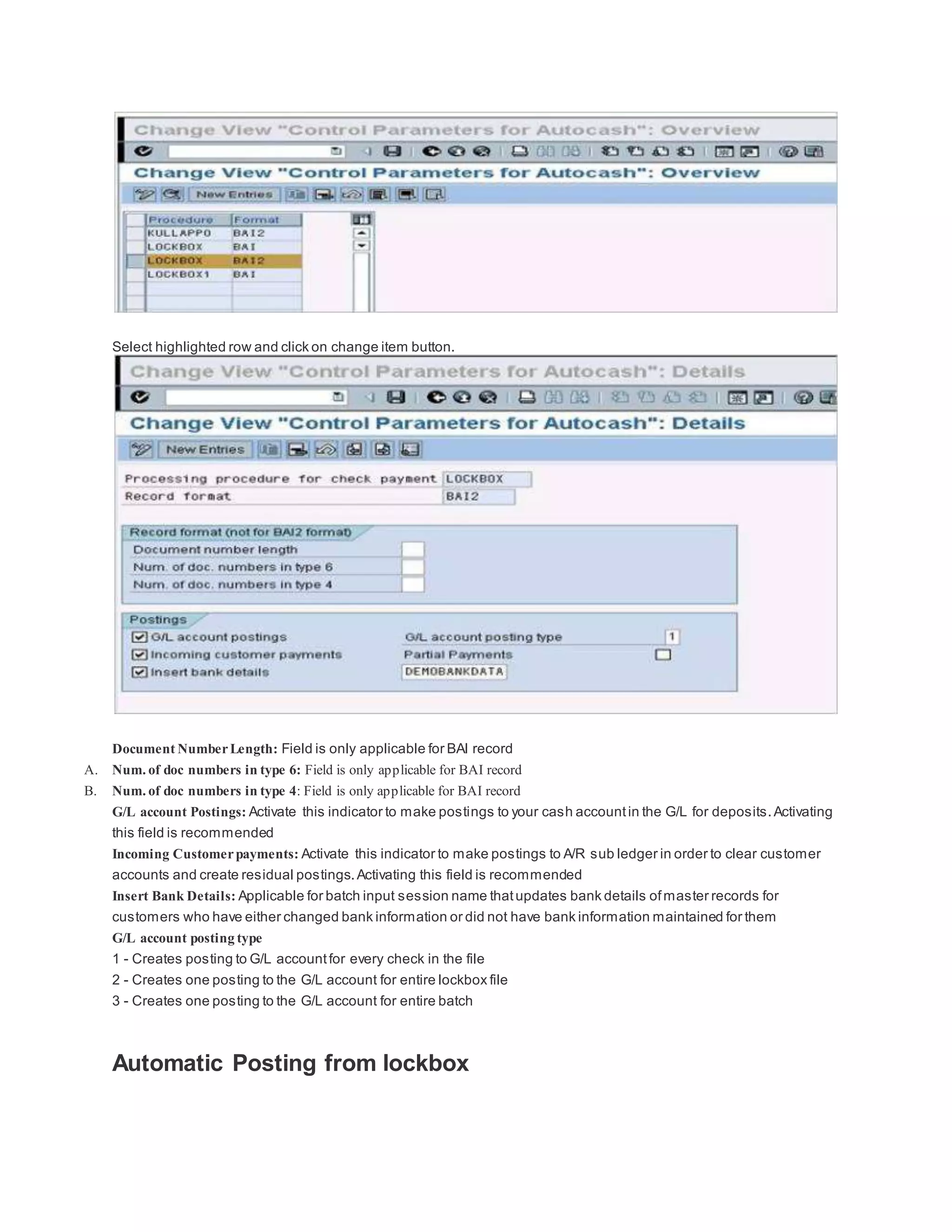 Select highlighted row and click on change item button.
Document NumberLength: Field is only applicable for BAI record
A. Num. of doc numbers in type 6: Field is only applicable for BAI record
B. Num. of doc numbers in type 4: Field is only applicable for BAI record
G/L account Postings: Activate this indicator to make postings to your cash accountin the G/L for deposits.Activating
this field is recommended
Incoming Customerpayments: Activate this indicator to make postings to A/R sub ledger in order to clear customer
accounts and create residual postings.Activating this field is recommended
Insert Bank Details: Applicable for batch input session name thatupdates bank details ofmaster records for
customers who have either changed bank information or did not have bank information maintained for them
G/L account posting type
1 - Creates posting to G/L accountfor every check in the file
2 - Creates one posting to the G/L account for entire lockbox file
3 - Creates one posting to the G/L account for entire batch
Automatic Posting from lockbox
 