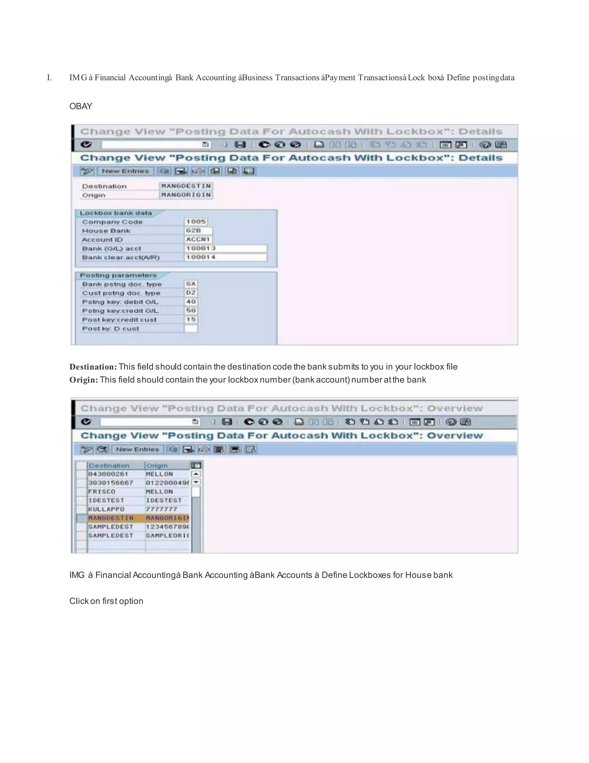 I. IMG à Financial Accountingà Bank Accounting àBusiness Transactions àPayment TransactionsàLock boxà Define postingdata
OBAY
Destination: This field should contain the destination code the bank submits to you in your lockbox file
Origin: This field should contain the your lockbox number (bank account) number atthe bank
IMG à Financial Accountingà Bank Accounting àBank Accounts à Define Lockboxes for House bank
Click on first option
 