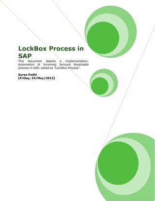 LockBox Process in
SAP
This document depicts a Implementation,
Automation of Incoming Account Receivable
process in SAP, called as “LockBox Process”
Surya Padhi
[Friday, 24/May/2013]
 