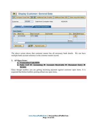 www.SuryaPadhi.Com | Surya@SuryaPadhi.Com
Page 15 of 25
The above screen shows that customer master has all necessary bank details. We can have
multiple bank account reference in the cistomer master record.
2. AP Open Items:
a. Transcation Code:FB70
b. Path: SAP ► Accounting ► Accounts Receivable ► Document Entry ►
Invoice.
Since though lockbox you are getting incoming payment against customer open items. It is
expected that before lockbox posting atleast one open items.
 