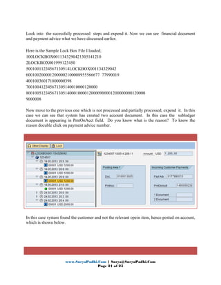 www.SuryaPadhi.Com | Surya@SuryaPadhi.Com
Page 21 of 25
Look into the sucessfully processed steps and expend it. Now we can see financial document
and payment advice what we have discussed earlier.
Here is the Sample Lock Box File I loaded;
100LOCKBOX0011343290421305141210
2LOCKBOX001999123450
50010011234567130514LOCKBOX001134329042
6001002000012000002100008955566677 77990019
400100360171800000398
700100412345671305140010000120000
8001005123456713051400010000120000900001200000000120000
9000008
Now move to the previous one which is not processed and partially processed, expend it. In this
case we can see that system has created two account document. In this case the subledger
document is appearing in PmtOnAcct field. Do you know what is the reason? To know the
reason docuble click on payment advice number.
In this case system found the customer and not the relevant opein item, hence posted on account,
which is shown below.
 