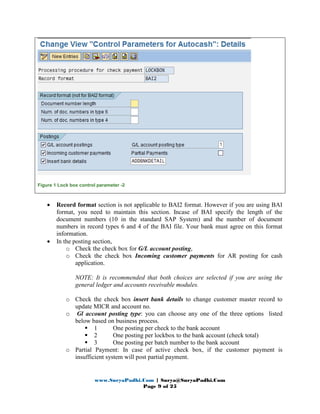 www.SuryaPadhi.Com | Surya@SuryaPadhi.Com
Page 9 of 25
Figure 1 Lock box control parameter -2
• Record format section is not applicable to BAI2 format. However if you are using BAI
format, you need to maintain this section. Incase of BAI specify the length of the
document numbers (10 in the standard SAP System) and the number of document
numbers in record types 6 and 4 of the BAI file. Your bank must agree on this format
information.
• In the posting section,
o Check the check box for G/L account posting,
o Check the check box Incoming customer payments for AR posting for cash
application.
NOTE: It is recommended that both choices are selected if you are using the
general ledger and accounts receivable modules.
o Check the check box insert bank details to change customer master record to
update MICR and account no.
o Gl account posting type: you can choose any one of the three options listed
below based on business process.
1 One posting per check to the bank account
2 One posting per lockbox to the bank account (check total)
3 One posting per batch number to the bank account
o Partial Payment: In case of active check box, if the customer payment is
insufficient system will post partial payment.
 