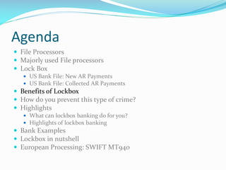 Agenda
 File Processors
 Majorly used File processors
 Lock Box
 US Bank File: New AR Payments
 US Bank File: Collected AR Payments
 Benefits of Lockbox
 How do you prevent this type of crime?
 Highlights
 What can lockbox banking do for you?
 Highlights of lockbox banking
 Bank Examples
 Lockbox in nutshell
 European Processing: SWIFT MT940
 