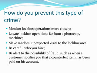 How do you prevent this type of
crime?
 Monitor lockbox operations more closely;
 Locate lockbox operations far from a photocopy
machine;
 Make random, unexpected visits to the lockbox area;
 Be careful who you hire;
 Be alert to the possibility of fraud; such as when a
customer notifies you that a counterfeit item has been
paid on his account.
 