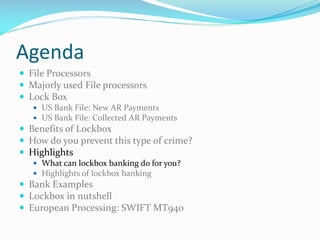 Agenda
 File Processors
 Majorly used File processors
 Lock Box
 US Bank File: New AR Payments
 US Bank File: Collected AR Payments
 Benefits of Lockbox
 How do you prevent this type of crime?
 Highlights
 What can lockbox banking do for you?
 Highlights of lockbox banking
 Bank Examples
 Lockbox in nutshell
 European Processing: SWIFT MT940
 