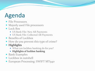 Agenda
 File Processors
 Majorly used File processors
 Lock Box
 US Bank File: New AR Payments
 US Bank File: Collected AR Payments
 Benefits of Lockbox
 How do you prevent this type of crime?
 Highlights
 What can lockbox banking do for you?
 Highlights of lockbox banking
 Bank Examples
 Lockbox in nutshell
 European Processing: SWIFT MT940
 