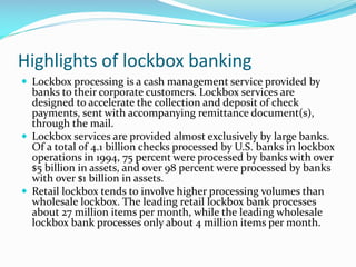 Highlights of lockbox banking
 Lockbox processing is a cash management service provided by
banks to their corporate customers. Lockbox services are
designed to accelerate the collection and deposit of check
payments, sent with accompanying remittance document(s),
through the mail.
 Lockbox services are provided almost exclusively by large banks.
Of a total of 4.1 billion checks processed by U.S. banks in lockbox
operations in 1994, 75 percent were processed by banks with over
$5 billion in assets, and over 98 percent were processed by banks
with over $1 billion in assets.
 Retail lockbox tends to involve higher processing volumes than
wholesale lockbox. The leading retail lockbox bank processes
about 27 million items per month, while the leading wholesale
lockbox bank processes only about 4 million items per month.
 