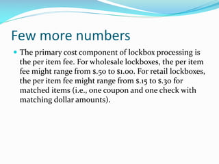 Few more numbers
 The primary cost component of lockbox processing is
the per item fee. For wholesale lockboxes, the per item
fee might range from $.50 to $1.00. For retail lockboxes,
the per item fee might range from $.15 to $.30 for
matched items (i.e., one coupon and one check with
matching dollar amounts).
 
