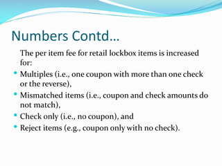 Numbers Contd…
The per item fee for retail lockbox items is increased
for:
 Multiples (i.e., one coupon with more than one check
or the reverse),
 Mismatched items (i.e., coupon and check amounts do
not match),
 Check only (i.e., no coupon), and
 Reject items (e.g., coupon only with no check).
 