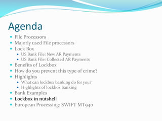 Agenda
 File Processors
 Majorly used File processors
 Lock Box
 US Bank File: New AR Payments
 US Bank File: Collected AR Payments
 Benefits of Lockbox
 How do you prevent this type of crime?
 Highlights
 What can lockbox banking do for you?
 Highlights of lockbox banking
 Bank Examples
 Lockbox in nutshell
 European Processing: SWIFT MT940
 