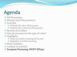 Agenda
 File Processors
 Majorly used File processors
 Lock Box
 US Bank File: New AR Payments
 US Bank File: Collected AR Payments
 Benefits of Lockbox
 How do you prevent this type of crime?
 Highlights
 What can lockbox banking do for you?
 Highlights of lockbox banking
 Bank Examples
 Lockbox in nutshell
 European Processing: SWIFT MT940
 