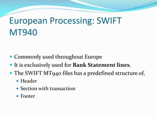 European Processing: SWIFT
MT940
 Commonly used throughout Europe
 It is exclusively used for Bank Statement lines.
 The SWIFT MT940 files has a predefined structure of,
 Header
 Section with transaction
 Footer
 
