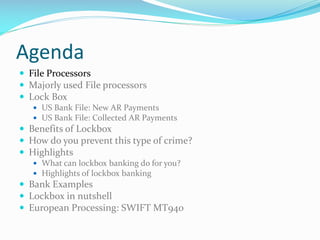 Agenda
 File Processors
 Majorly used File processors
 Lock Box
 US Bank File: New AR Payments
 US Bank File: Collected AR Payments
 Benefits of Lockbox
 How do you prevent this type of crime?
 Highlights
 What can lockbox banking do for you?
 Highlights of lockbox banking
 Bank Examples
 Lockbox in nutshell
 European Processing: SWIFT MT940
 