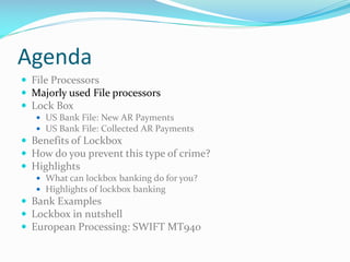 Agenda
 File Processors
 Majorly used File processors
 Lock Box
 US Bank File: New AR Payments
 US Bank File: Collected AR Payments
 Benefits of Lockbox
 How do you prevent this type of crime?
 Highlights
 What can lockbox banking do for you?
 Highlights of lockbox banking
 Bank Examples
 Lockbox in nutshell
 European Processing: SWIFT MT940
 