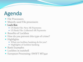 Agenda
 File Processors
 Majorly used File processors
 Lock Box
 US Bank File: New AR Payments
 US Bank File: Collected AR Payments
 Benefits of Lockbox
 How do you prevent this type of crime?
 Highlights
 What can lockbox banking do for you?
 Highlights of lockbox banking
 Bank Examples
 Lockbox in nutshell
 European Processing: SWIFT MT940
 