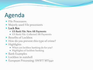 Agenda
 File Processors
 Majorly used File processors
 Lock Box
 US Bank File: New AR Payments
 US Bank File: Collected AR Payments
 Benefits of Lockbox
 How do you prevent this type of crime?
 Highlights
 What can lockbox banking do for you?
 Highlights of lockbox banking
 Bank Examples
 Lockbox in nutshell
 European Processing: SWIFT MT940
 
