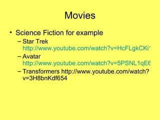 Movies Science Fiction for example Star Trek  http://www.youtube.com/watch?v=HcFLgkCKi1Q Avatar  http://www.youtube.com/watch?v=5PSNL1qE6VY Transformers http://www.youtube.com/watch?v=3H8bnKdf654 
