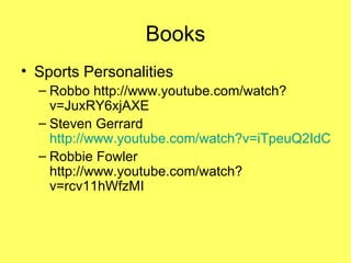 Books Sports Personalities Robbo http://www.youtube.com/watch?v=JuxRY6xjAXE Steven Gerrard  http://www.youtube.com/watch?v=iTpeuQ2IdCg Robbie Fowler http://www.youtube.com/watch?v=rcv11hWfzMI 