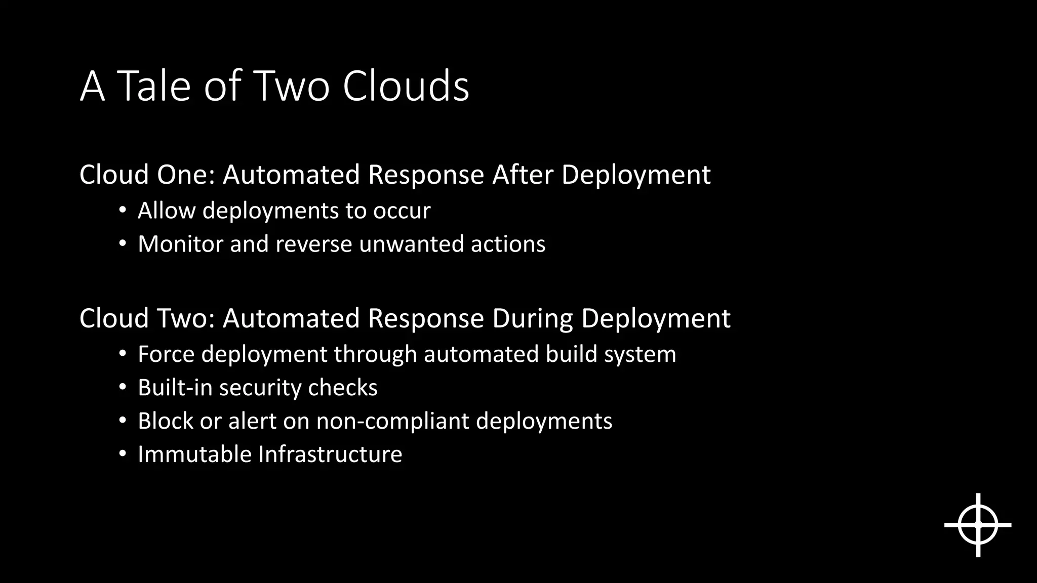 A Tale of Two Clouds
Cloud One: Automated Response After Deployment
• Allow deployments to occur
• Monitor and reverse unwanted actions
Cloud Two: Automated Response During Deployment
• Force deployment through automated build system
• Built-in security checks
• Block or alert on non-compliant deployments
• Immutable Infrastructure
 