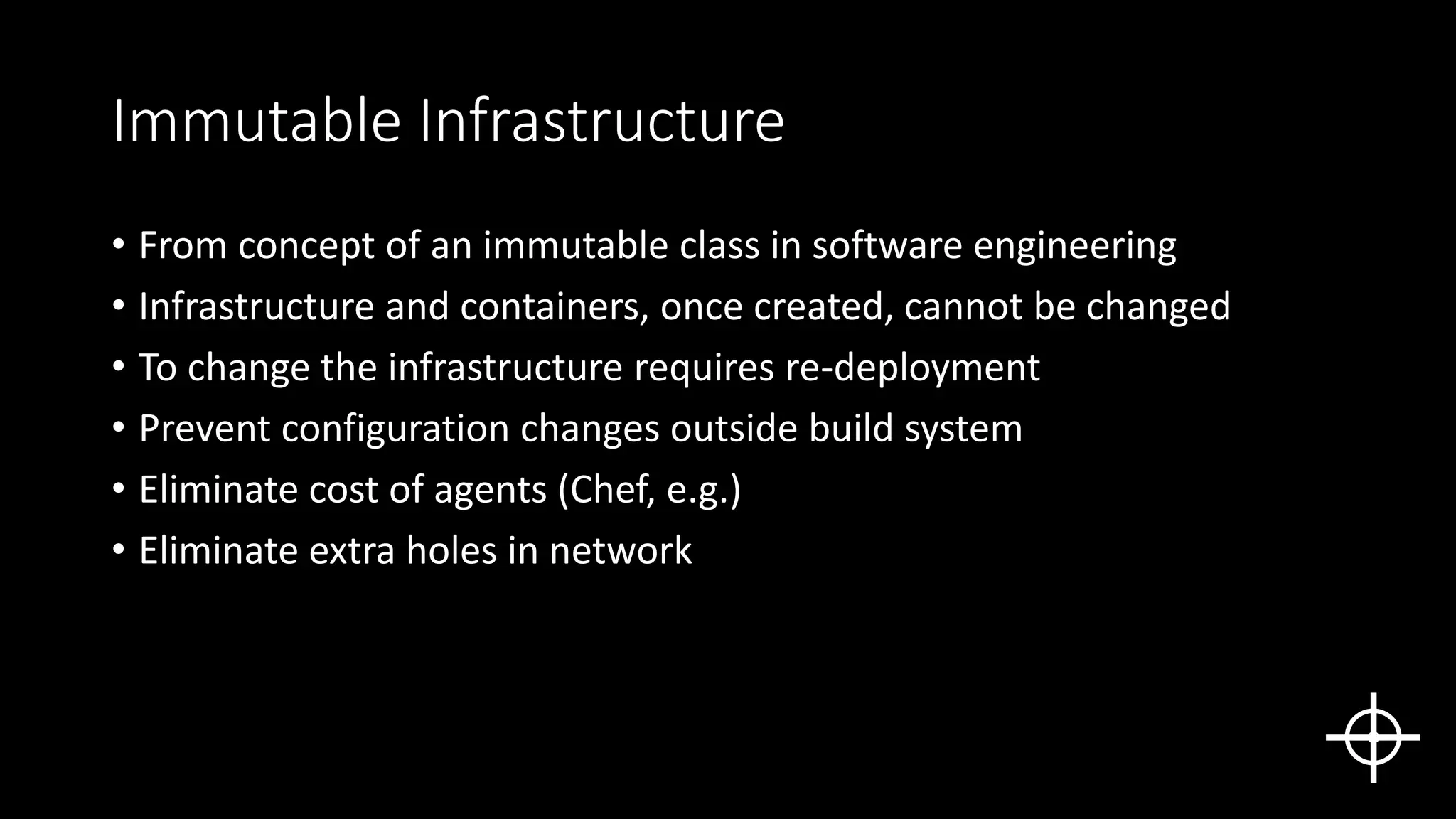Immutable Infrastructure
• From concept of an immutable class in software engineering
• Infrastructure and containers, once created, cannot be changed
• To change the infrastructure requires re-deployment
• Prevent configuration changes outside build system
• Eliminate cost of agents (Chef, e.g.)
• Eliminate extra holes in network
 