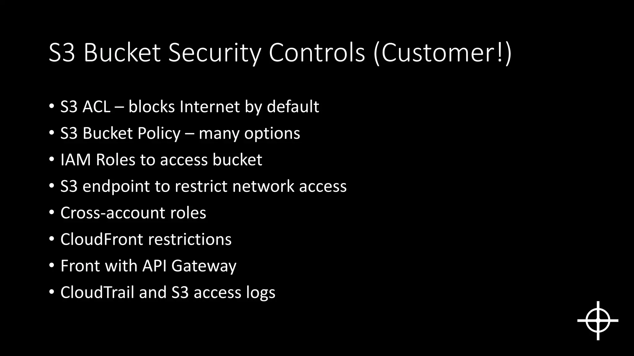 S3 Bucket Security Controls (Customer!)
• S3 ACL – blocks Internet by default
• S3 Bucket Policy – many options
• IAM Roles to access bucket
• S3 endpoint to restrict network access
• Cross-account roles
• CloudFront restrictions
• Front with API Gateway
• CloudTrail and S3 access logs
 