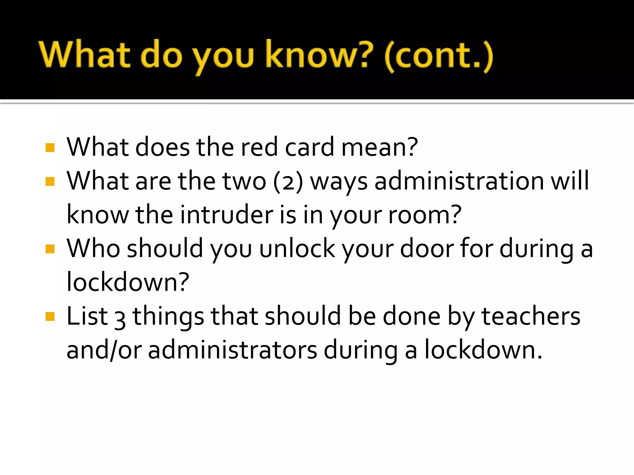  What does the red card mean?
 What are the two (2) ways administration will
know the intruder is in your room?
 Who should you unlock your door for during a
lockdown?
 List 3 things that should be done by teachers
and/or administrators during a lockdown.
 
