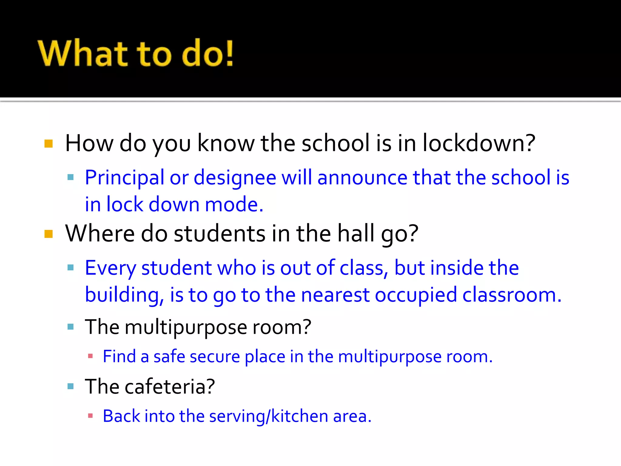  How do you know the school is in lockdown?
 Principal or designee will announce that the school is
in lock down mode.
 Where do students in the hall go?
 Every student who is out of class, but inside the
building, is to go to the nearest occupied classroom.
 The multipurpose room?
▪ Find a safe secure place in the multipurpose room.
 The cafeteria?
▪ Back into the serving/kitchen area.
 