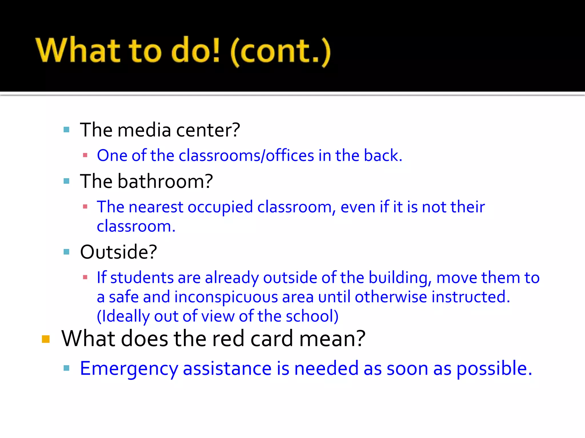  The media center?
▪ One of the classrooms/offices in the back.
 The bathroom?
▪ The nearest occupied classroom, even if it is not their
classroom.
 Outside?
▪ If students are already outside of the building, move them to
a safe and inconspicuous area until otherwise instructed.
(Ideally out of view of the school)
 What does the red card mean?
 Emergency assistance is needed as soon as possible.
 