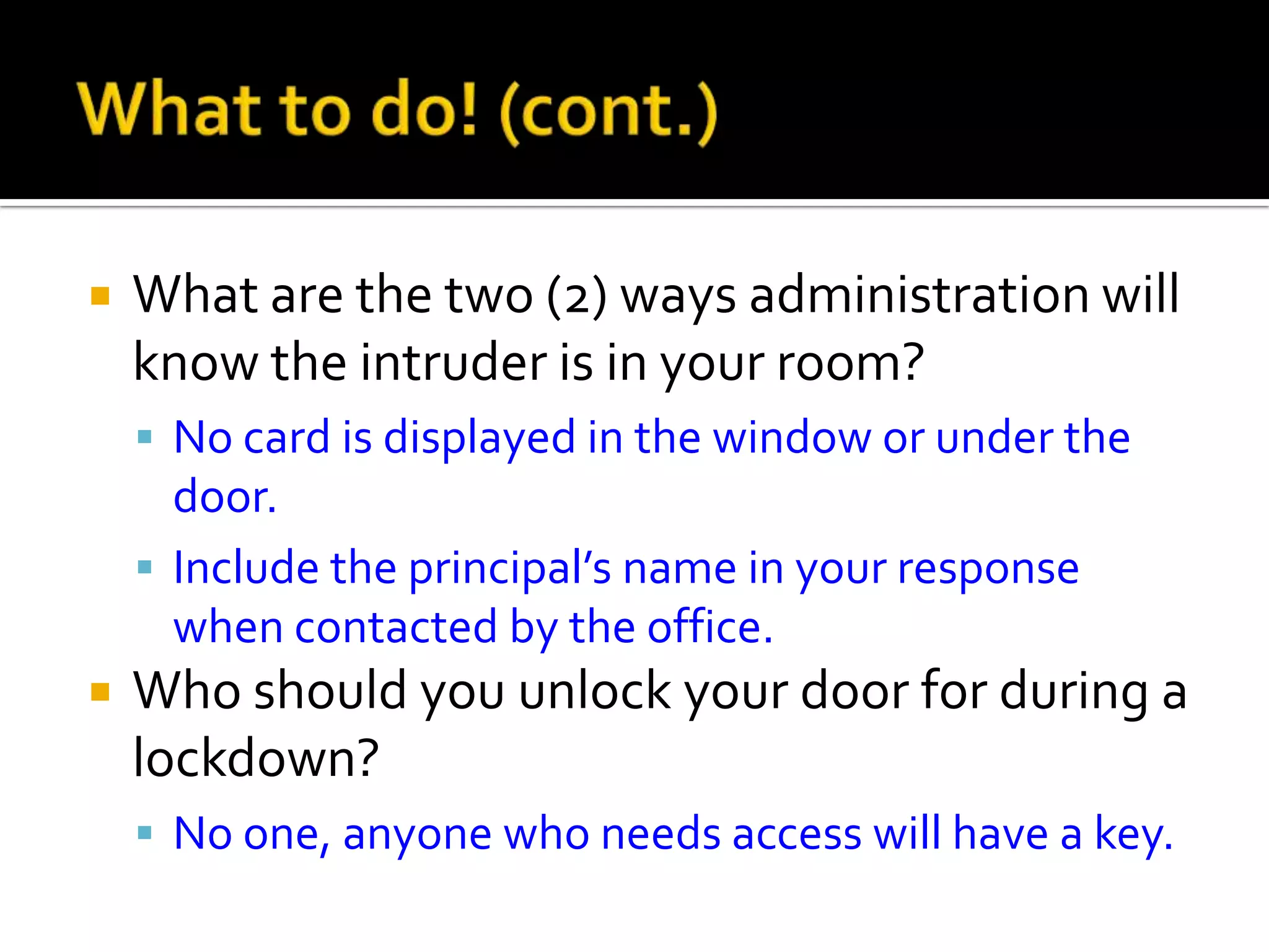  What are the two (2) ways administration will
know the intruder is in your room?
 No card is displayed in the window or under the
door.
 Include the principal’s name in your response
when contacted by the office.
 Who should you unlock your door for during a
lockdown?
 No one, anyone who needs access will have a key.
 