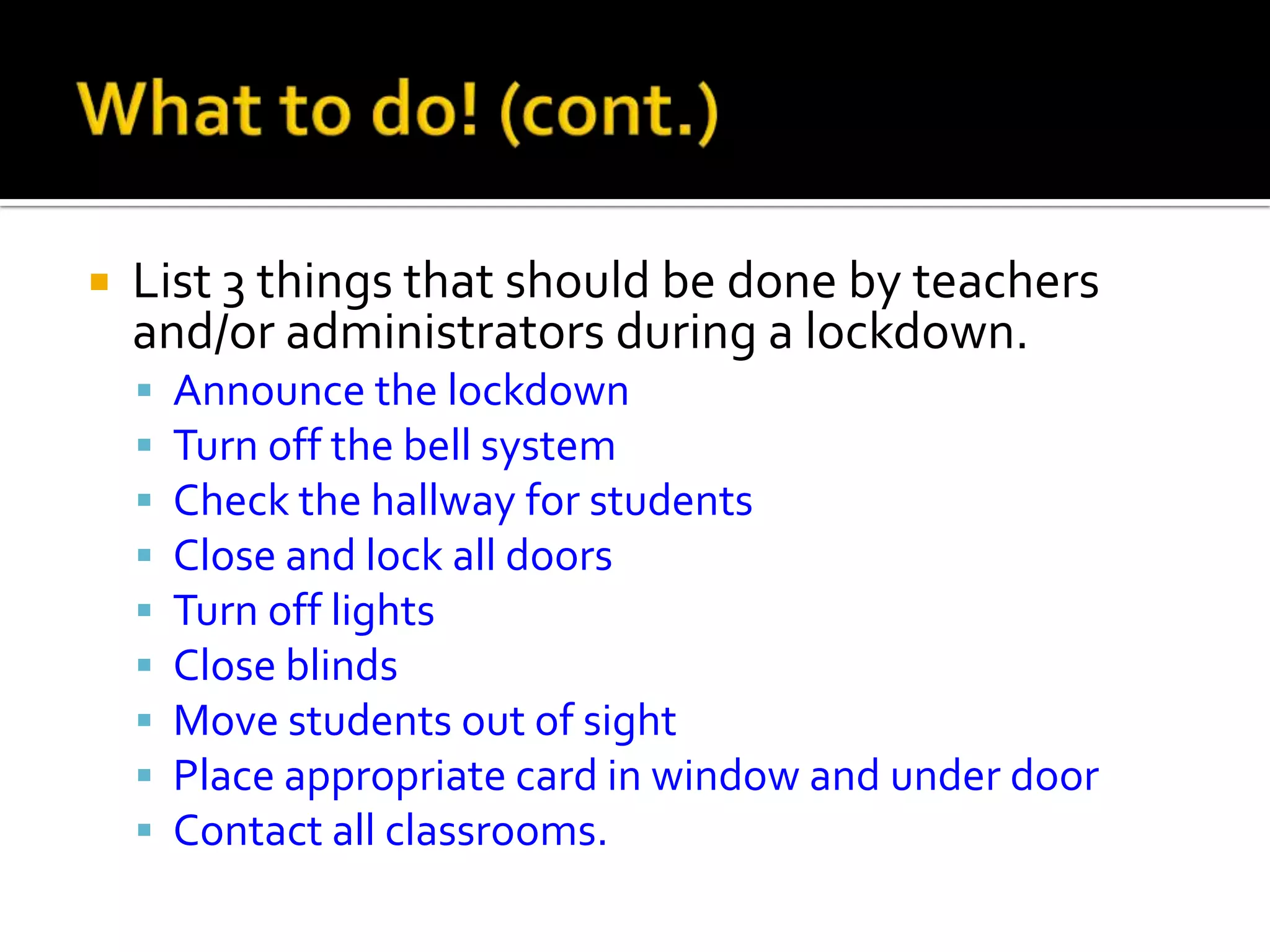  List 3 things that should be done by teachers
and/or administrators during a lockdown.
 Announce the lockdown
 Turn off the bell system
 Check the hallway for students
 Close and lock all doors
 Turn off lights
 Close blinds
 Move students out of sight
 Place appropriate card in window and under door
 Contact all classrooms.
 