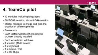 4. TeamCo pilot
• 12 modules including languages
• Staff Q&A session, student Q&A session
• Master machine to image and then the
creation of different profiles
• Passwords
• Each laptop will have the lockdown
browser already installed
• Each workstation will have:
1 x laptop (15.6” screen)
1 x keyboard
1 x mouse / mat
1 x ear plugs
 