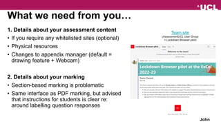 What we need from you…
1. Details about your assessment content
• If you require any whitelisted sites (optional)
• Physical resources
• Changes to appendix manager (default =
drawing feature + Webcam)
2. Details about your marking
• Section-based marking is problematic
• Same interface as PDF marking, but advised
that instructions for students is clear re:
around labelling question responses
John
Team site
(AssessmentUCL User Group
> Lockdown Browser pilot)
 