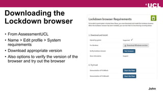 Downloading the
Lockdown browser
• From AssessmentUCL
• Name > Edit profile > System
requirements
• Download appropriate version
• Also options to verify the version of the
browser and try out the browser
John
 