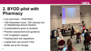 2. BYOD pilot with
Pharmacy
• Live and mock – PHAY0024
• 12th December mock, 12th January live
(in Maplethorpe lecture theatre)
• 2 presentations given to students
• Practice assessment and guidance
• CAT invigilation support
• Feeding back into regulations
• Laptop loan use around 1/3rd
• Buffer set at 45 minutes
•
 