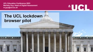 The UCL lockdown
browser pilot
UCL Education Conference 2023
Marieke Guy, Head of Digital Assessment
m.guy@ucl.ac.uk
 