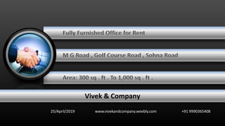 Fully Furnished Office for Rent
M G Road , Golf Course Road , Sohna Road
Area: 300 sq . ft . To 1,000 sq . ft .
25/April/2019 www.vivekandcompany.weebly.com +91 9990365408
Vivek & Company
 