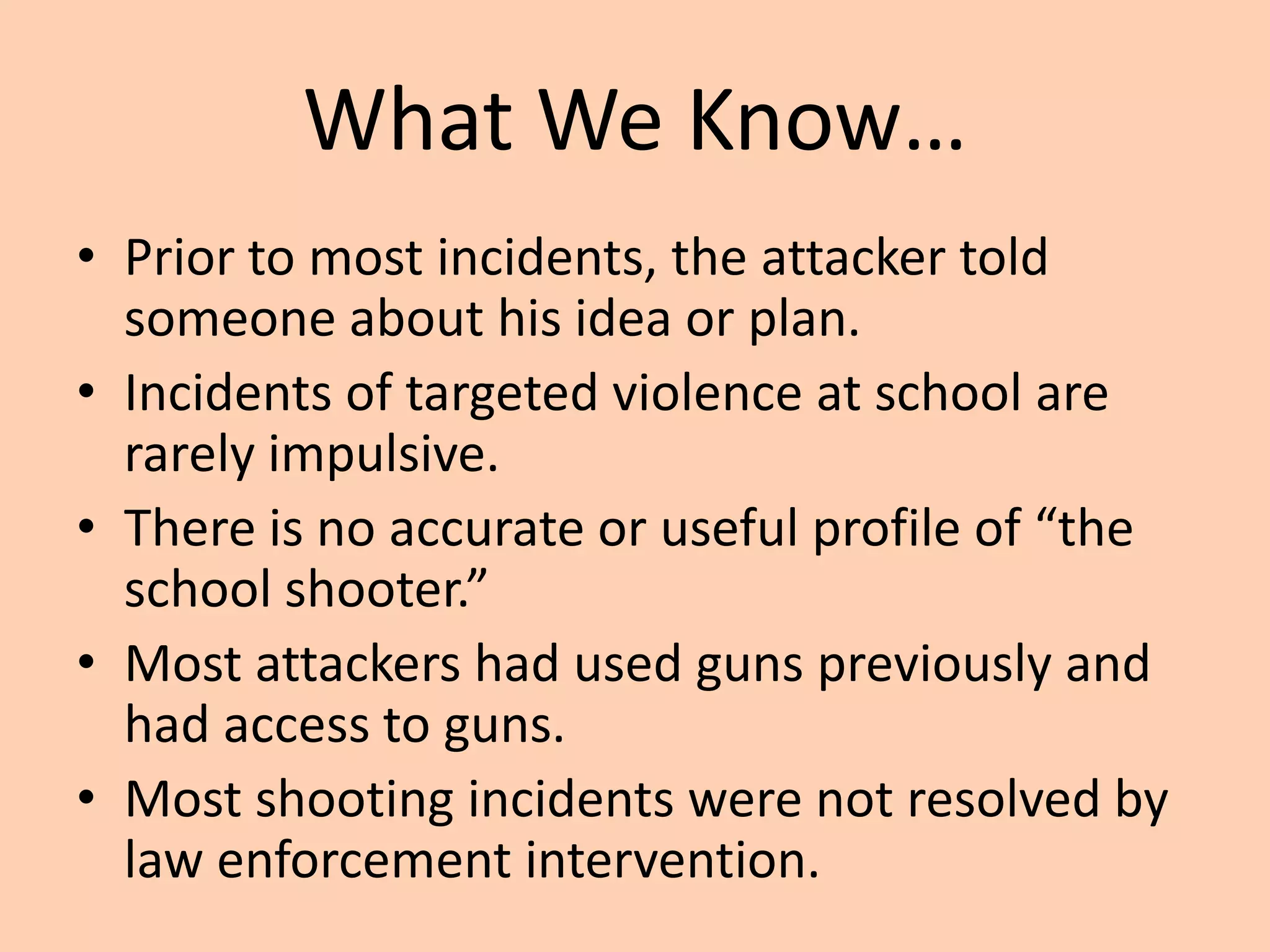 What We Know…
• Prior to most incidents, the attacker told
  someone about his idea or plan.
• Incidents of targeted violence at school are
  rarely impulsive.
• There is no accurate or useful profile of “the
  school shooter.”
• Most attackers had used guns previously and
  had access to guns.
• Most shooting incidents were not resolved by
  law enforcement intervention.
 