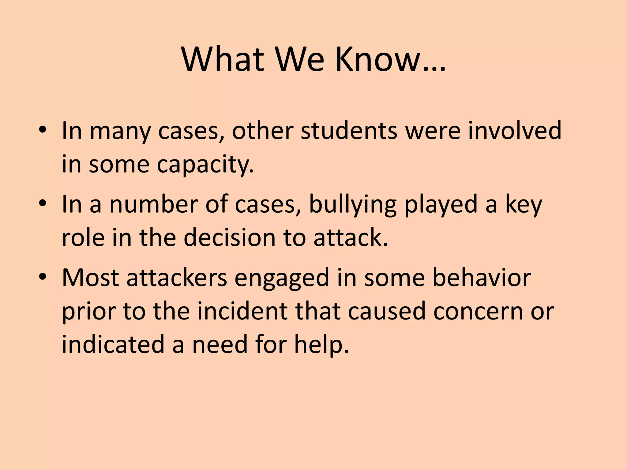 What We Know…
• In many cases, other students were involved
  in some capacity.
• In a number of cases, bullying played a key
  role in the decision to attack.
• Most attackers engaged in some behavior
  prior to the incident that caused concern or
  indicated a need for help.
 