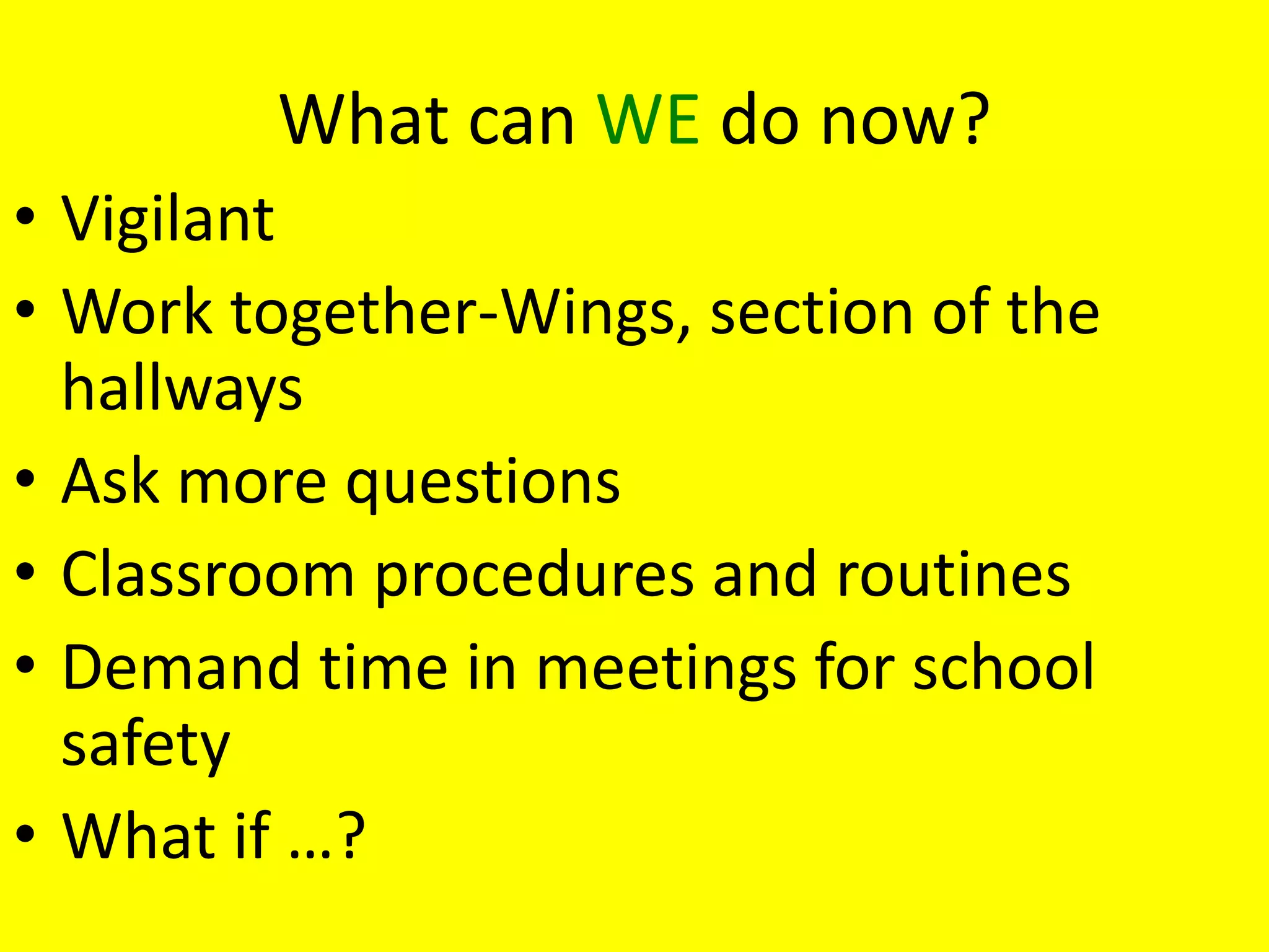 What can WE do now?
• Vigilant
• Work together-Wings, section of the
  hallways
• Ask more questions
• Classroom procedures and routines
• Demand time in meetings for school
  safety
• What if …?
 