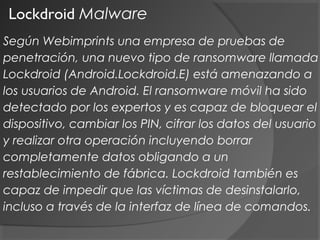 Lockdroid Malware
Según Webimprints una empresa de pruebas de
penetración, una nuevo tipo de ransomware llamada
Lockdroid (Android.Lockdroid.E) está amenazando a
los usuarios de Android. El ransomware móvil ha sido
detectado por los expertos y es capaz de bloquear el
dispositivo, cambiar los PIN, cifrar los datos del usuario
y realizar otra operación incluyendo borrar
completamente datos obligando a un
restablecimiento de fábrica. Lockdroid también es
capaz de impedir que las víctimas de desinstalarlo,
incluso a través de la interfaz de línea de comandos.
 