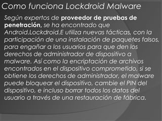 Según expertos de proveedor de pruebas de
penetración, se ha encontrado que
Android.Lockdroid.E utiliza nuevas tácticas, con la
participación de una instalación de paquetes falsos,
para engañar a los usuarios para que den los
derechos de administrador de dispositivo a
malware. Así como la encriptación de archivos
encontrados en el dispositivo comprometido, si se
obtiene los derechos de administrador, el malware
puede bloquear el dispositivo, cambie el PIN del
dispositivo, e incluso borrar todos los datos del
usuario a través de una restauración de fábrica.
Como funciona Lockdroid Malware
 