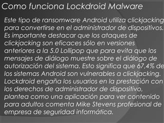 Este tipo de ransomware Android utiliza clickjacking
para convertirse en el administrador de dispositivos.
Es importante destacar que los ataques de
clickjacking son eficaces sólo en versiones
anteriores a la 5.0 Lollipop que para evita que los
mensajes de diálogo muestre sobre el diálogo de
autorización del sistema. Esto significa que 67,4% de
los sistemas Android son vulnerables a clickjacking.
Lockdroid engaña los usuarios en la prestación con
los derechos de administrador de dispositivo,
plantea como una aplicación para ver contenido
para adultos comenta Mike Stevens profesional de
empresa de seguridad informática.
Como funciona Lockdroid Malware
 