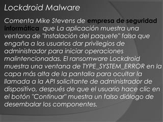 Comenta Mike Stevens de empresa de seguridad
informática que La aplicación muestra una
ventana de "Instalación del paquete" falsa que
engaña a los usuarios dar privilegios de
administrador para iniciar operaciones
malintencionadas. El ransomware Lockdroid
muestra una ventana de TYPE_SYSTEM_ERROR en la
capa más alta de la pantalla para ocultar la
llamada a la API solicitante de administrador de
dispositivo, después de que el usuario hace clic en
el botón "Continuar" muestra un falso diálogo de
desembalar los componentes.
Lockdroid Malware
 