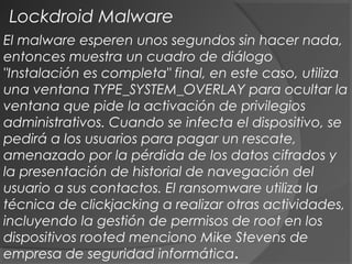 El malware esperen unos segundos sin hacer nada,
entonces muestra un cuadro de diálogo
"Instalación es completa" final, en este caso, utiliza
una ventana TYPE_SYSTEM_OVERLAY para ocultar la
ventana que pide la activación de privilegios
administrativos. Cuando se infecta el dispositivo, se
pedirá a los usuarios para pagar un rescate,
amenazado por la pérdida de los datos cifrados y
la presentación de historial de navegación del
usuario a sus contactos. El ransomware utiliza la
técnica de clickjacking a realizar otras actividades,
incluyendo la gestión de permisos de root en los
dispositivos rooted menciono Mike Stevens de
empresa de seguridad informática.
Lockdroid Malware
 