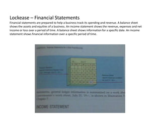 Lockease – Financial StatementsFinancial statements are prepared to help a business track its spending and revenue. A balance sheet shows the assets and equities of a business. An income statement shows the revenue, expenses and net income or loss over a period of time. A balance sheet shows information for a specific date. An income statement shows financial information over a specific period of time.   