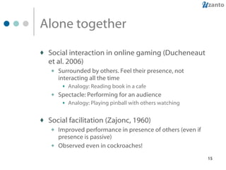 Alone together Social interaction in online gaming (Ducheneaut et al. 2006) Surrounded by others. Feel their presence, not interacting all the time Analogy: Reading book in a cafe Spectacle: Performing for an audience Analogy: Playing pinball with others watching Social facilitation (Zajonc, 1960) Improved performance in presence of others (even if presence is passive) Observed even in cockroaches! 