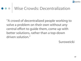 Wise Crowds: Decentralization “ A crowd of decentralized people working to solve a problem on their own without any central effort to guide them, come up with better solutions, rather than a top-down driven solution.”   Suroweicki 