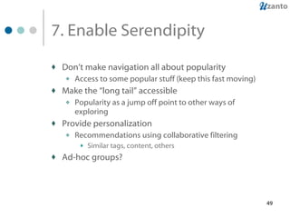 7. Enable Serendipity  Don’t make navigation all about popularity Access to some popular stuff (keep this fast moving) Make the “long tail” accessible Popularity as a jump off point to other ways of exploring Provide personalization Recommendations using collaborative filtering Similar tags, content, others Ad-hoc groups? 